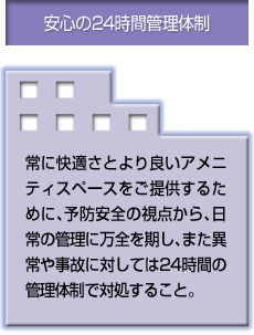 安心の24時間管理体制 常に快適さとより良いアメニティスペースをご提供するために、予防安全の視点から、日常の管理に万全を期し、また異常や事故に対しては24時間の管理体制で対処すること。