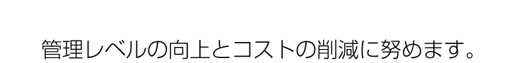 管理レベルの向上とコストの削減に努めます。