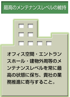 最高のメンテナンスレベルの維持 オフィス空間・エントランスホール・建物外周等のメンテナンスレベルを常に最高の状態に保ち、貴社の業務推進に寄与すること。
