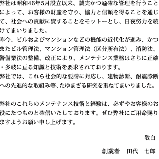 弊社は昭和46年5月設立以来、誠実かつ的確な管理を行うことによって、お客様の財産を守り、協力と信頼を得ることを通じて、社会への貢献に資することをモットーとし、日夜努力を続けてまいりました。昨今、ビルおよびマンションなどの機能の近代化が進み、かつまたビル管理法、マンション管理法（区分所有法）、消防法、警備業法の整備、改正により、メンテナンス業務はさらに正確・多岐に亘る知識と技術を要求されております。弊社では、これら社会的な要請に対応し、建物診断、耐震診断への先進的な取組み等、たゆまざる研究を重ねてまいりました。弊社のこれらのメンテナンス技術と経験は、必ずやお客様のお役にたつものと確信いたしております。ぜひ弊社にご用命賜りますようお願い申し上げます。 敬白 創業者　　田代　七郎 