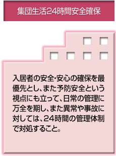 集団生活24時間安全確保 入居者の安全・安心の確保を最優先とし、また予防安全という視点にも立って、日常の管理に万全を期し、また異常や事故に対しては、24時間の管理体制で対処すること。