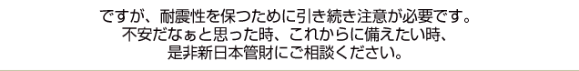 ですが、耐震性を保つために引き続き注意が必要です。不安だなぁと思った時、これからに備えたい時、是非新日本管財にご相談ください。