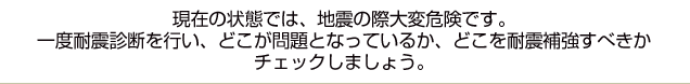 現在の状態では、地震の際大変危険です。一度耐震診断を行い、どこが問題となっているか、どこを耐震補強すべきかチェックしましょう。